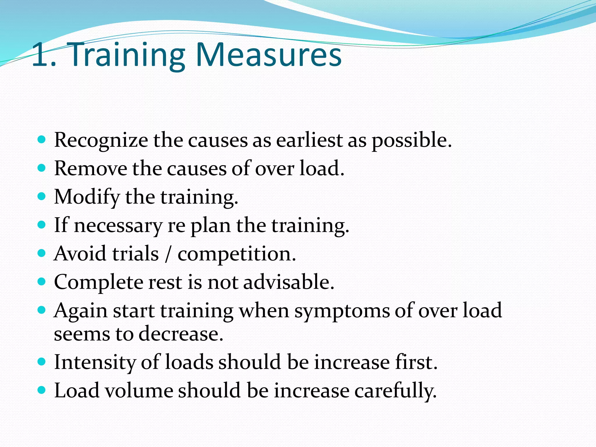 1. Training Measures
 Recognize the causes as earliest as possible.
 Remove the causes of over load.
 Modify the training.
 If necessary re plan the training.
 Avoid trials / competition.
 Complete rest is not advisable.
 Again start training when symptoms of over load
seems to decrease.
 Intensity of loads should be increase first.
 Load volume should be increase carefully.
 