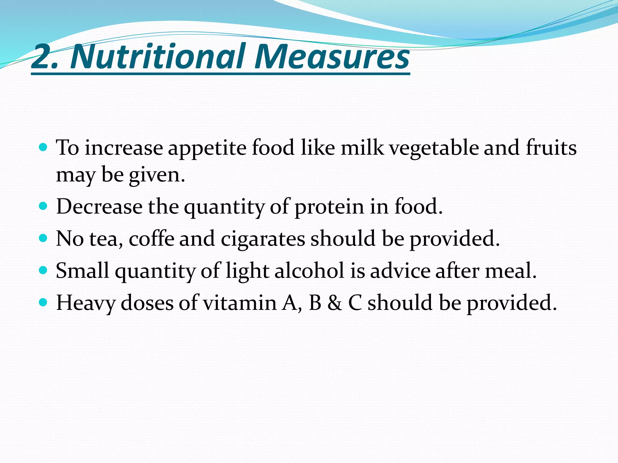 2. Nutritional Measures
 To increase appetite food like milk vegetable and fruits
may be given.
 Decrease the quantity of protein in food.
 No tea, coffe and cigarates should be provided.
 Small quantity of light alcohol is advice after meal.
 Heavy doses of vitamin A, B & C should be provided.
 