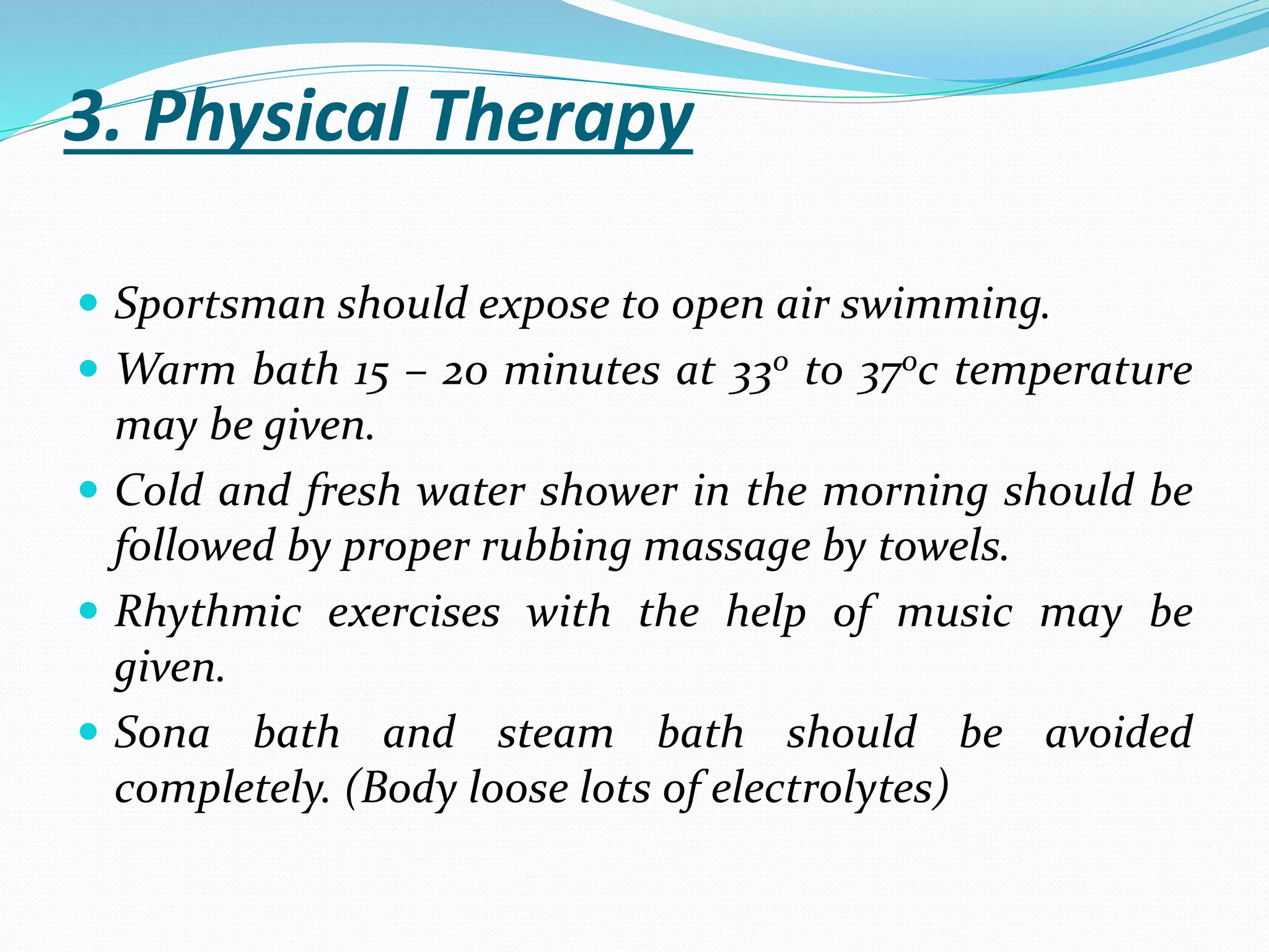3. Physical Therapy
 Sportsman should expose to open air swimming.
 Warm bath 15 – 20 minutes at 330 to 370c temperature
may be given.
 Cold and fresh water shower in the morning should be
followed by proper rubbing massage by towels.
 Rhythmic exercises with the help of music may be
given.
 Sona bath and steam bath should be avoided
completely. (Body loose lots of electrolytes)
 