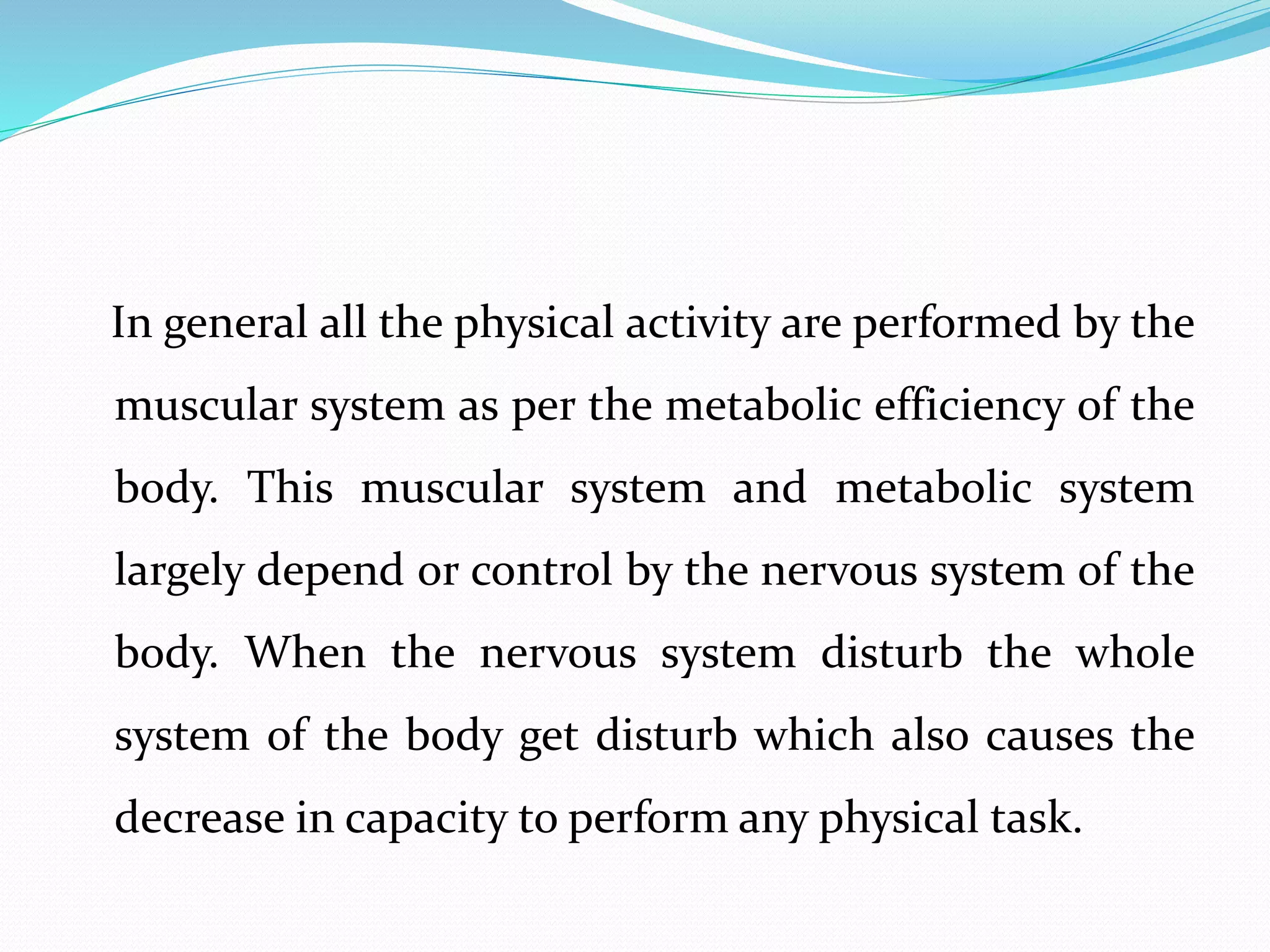 In general all the physical activity are performed by the
muscular system as per the metabolic efficiency of the
body. This muscular system and metabolic system
largely depend or control by the nervous system of the
body. When the nervous system disturb the whole
system of the body get disturb which also causes the
decrease in capacity to perform any physical task.
 