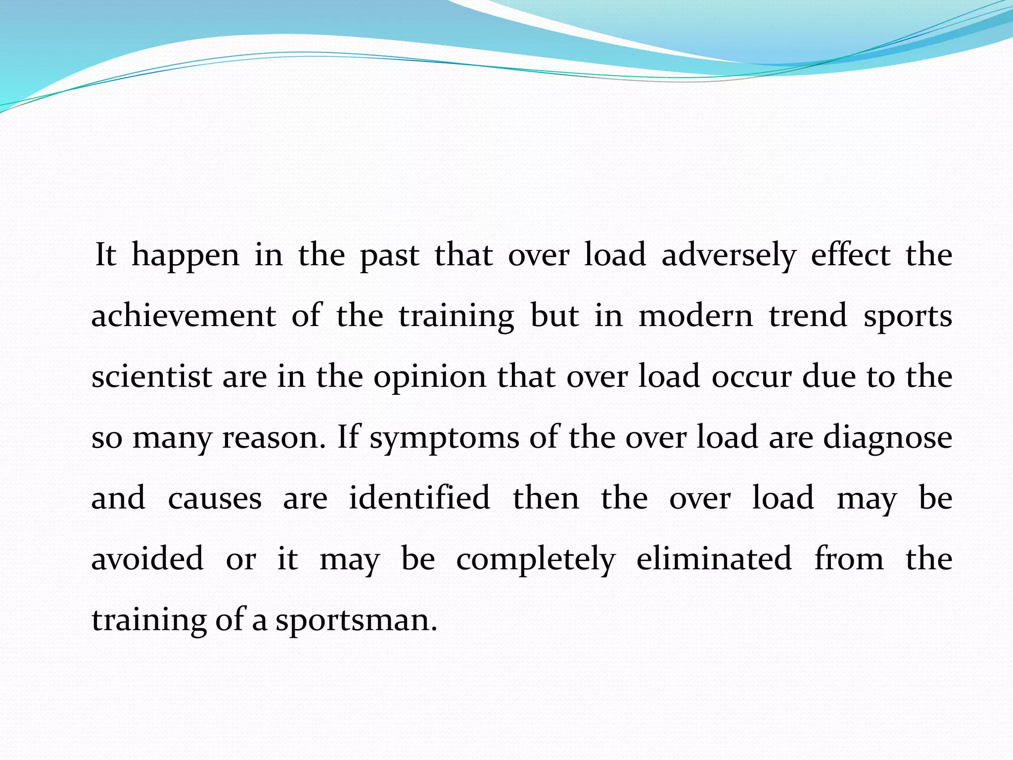 It happen in the past that over load adversely effect the
achievement of the training but in modern trend sports
scientist are in the opinion that over load occur due to the
so many reason. If symptoms of the over load are diagnose
and causes are identified then the over load may be
avoided or it may be completely eliminated from the
training of a sportsman.
 