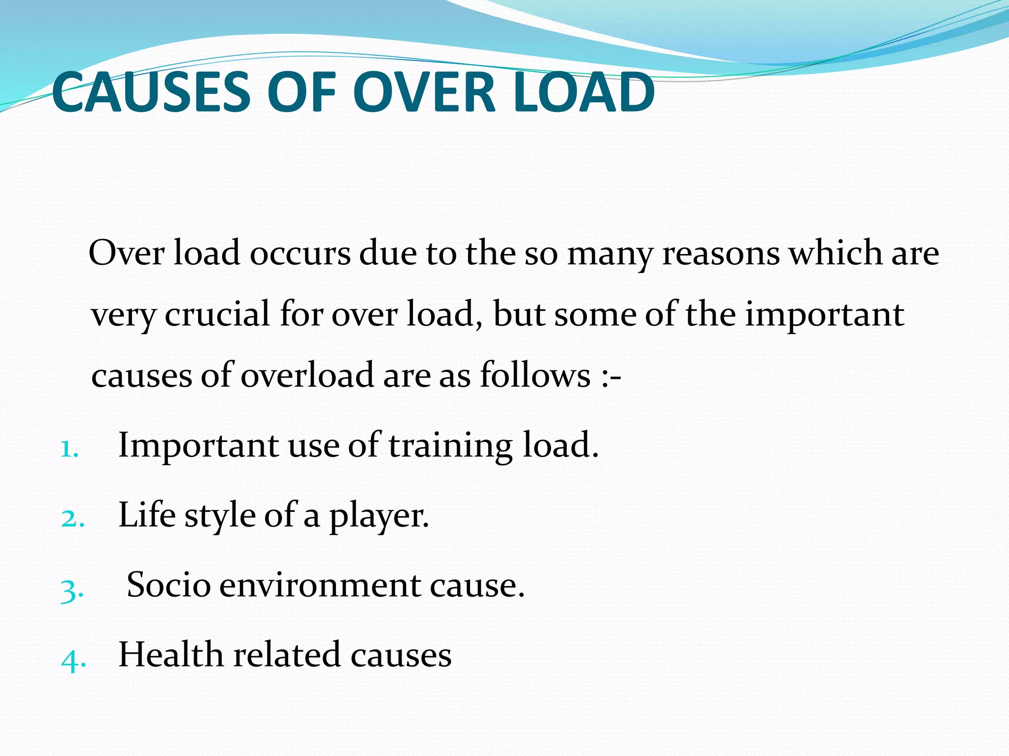 CAUSES OF OVER LOAD
Over load occurs due to the so many reasons which are
very crucial for over load, but some of the important
causes of overload are as follows :-
1. Important use of training load.
2. Life style of a player.
3. Socio environment cause.
4. Health related causes
 