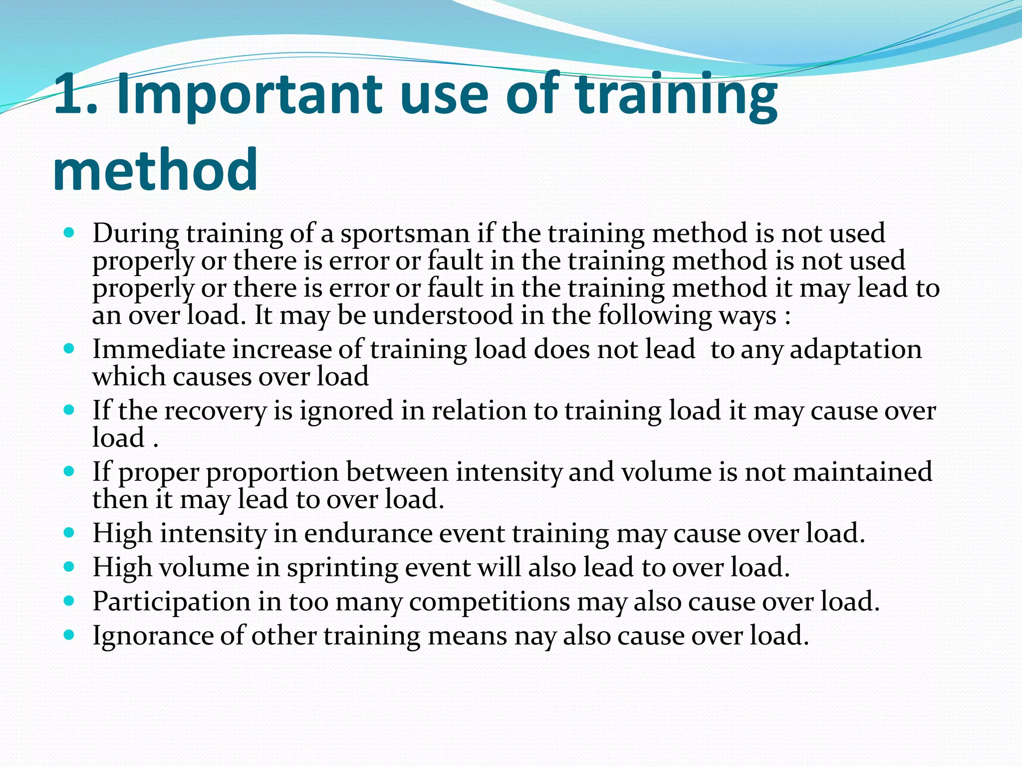 1. Important use of training
method
 During training of a sportsman if the training method is not used
properly or there is error or fault in the training method is not used
properly or there is error or fault in the training method it may lead to
an over load. It may be understood in the following ways :
 Immediate increase of training load does not lead to any adaptation
which causes over load
 If the recovery is ignored in relation to training load it may cause over
load .
 If proper proportion between intensity and volume is not maintained
then it may lead to over load.
 High intensity in endurance event training may cause over load.
 High volume in sprinting event will also lead to over load.
 Participation in too many competitions may also cause over load.
 Ignorance of other training means nay also cause over load.
 
