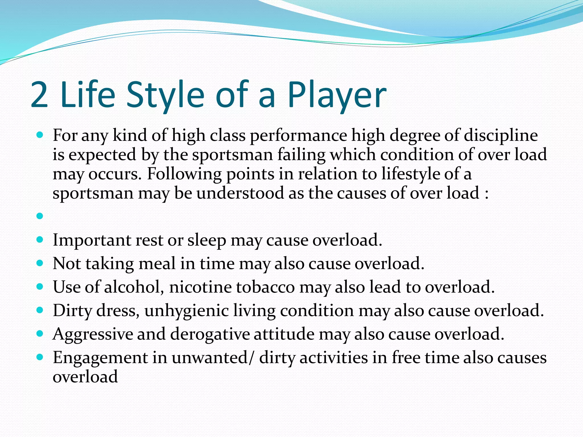 2 Life Style of a Player
 For any kind of high class performance high degree of discipline
is expected by the sportsman failing which condition of over load
may occurs. Following points in relation to lifestyle of a
sportsman may be understood as the causes of over load :

 Important rest or sleep may cause overload.
 Not taking meal in time may also cause overload.
 Use of alcohol, nicotine tobacco may also lead to overload.
 Dirty dress, unhygienic living condition may also cause overload.
 Aggressive and derogative attitude may also cause overload.
 Engagement in unwanted/ dirty activities in free time also causes
overload
 