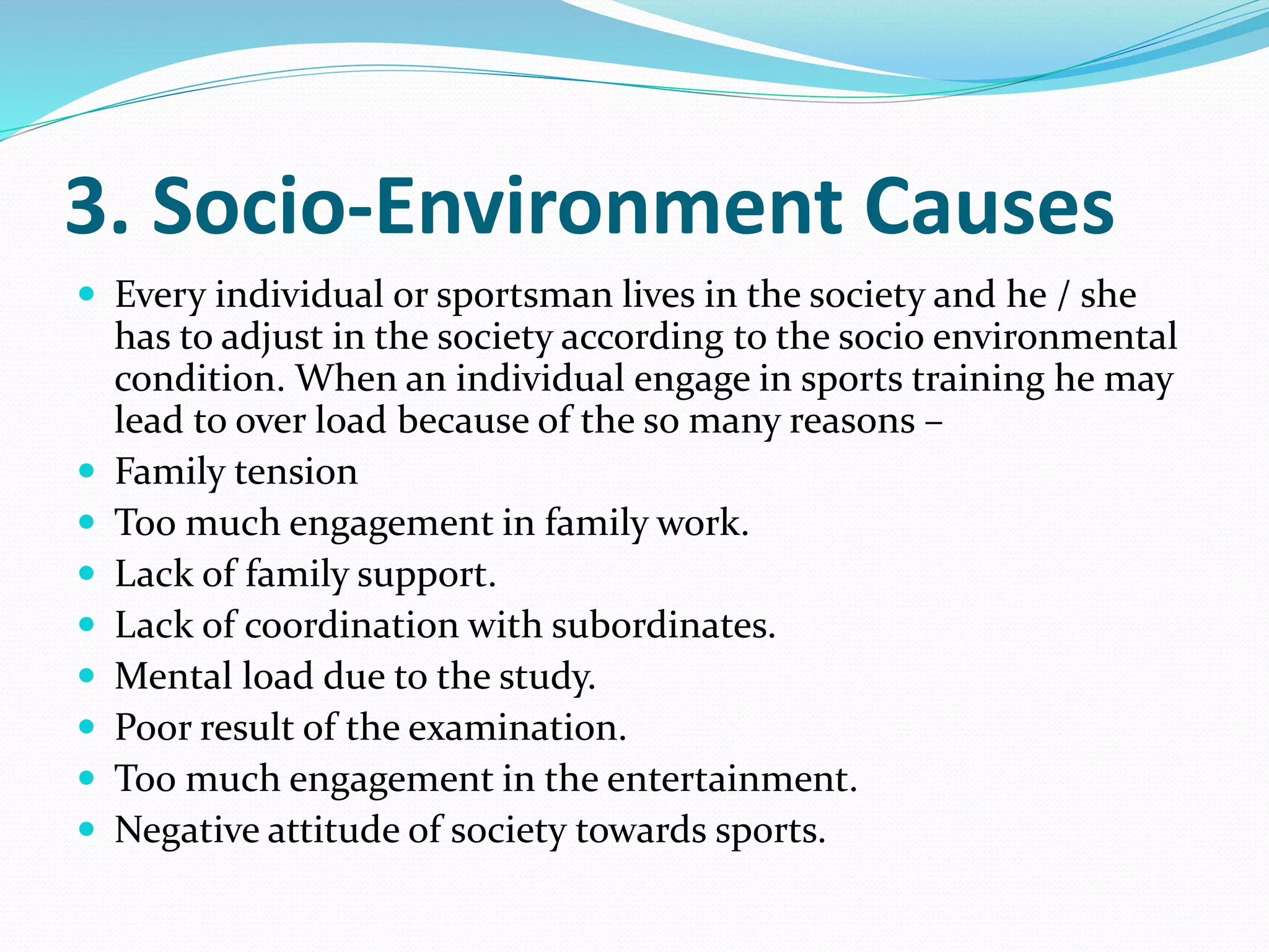 3. Socio-Environment Causes
 Every individual or sportsman lives in the society and he / she
has to adjust in the society according to the socio environmental
condition. When an individual engage in sports training he may
lead to over load because of the so many reasons –
 Family tension
 Too much engagement in family work.
 Lack of family support.
 Lack of coordination with subordinates.
 Mental load due to the study.
 Poor result of the examination.
 Too much engagement in the entertainment.
 Negative attitude of society towards sports.
 