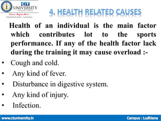 Health of an individual is the main factor
which contributes lot to the sports
performance. If any of the health factor lack
during the training it may cause overload :-
• Cough and cold.
• Any kind of fever.
• Disturbance in digestive system.
• Any kind of injury.
• Infection.
 