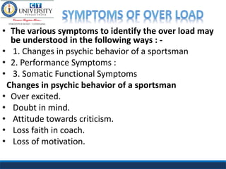 • The various symptoms to identify the over load may
be understood in the following ways : -
• 1. Changes in psychic behavior of a sportsman
• 2. Performance Symptoms :
• 3. Somatic Functional Symptoms
Changes in psychic behavior of a sportsman
• Over excited.
• Doubt in mind.
• Attitude towards criticism.
• Loss faith in coach.
• Loss of motivation.
 