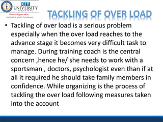 • Tackling of over load is a serious problem
especially when the over load reaches to the
advance stage it becomes very difficult task to
manage. During training coach is the central
concern ,hence he/ she needs to work with a
sportsman , doctors, psychologist even than if at
all it required he should take family members in
confidence. While organizing is the process of
tackling the over load following measures taken
into the account
 