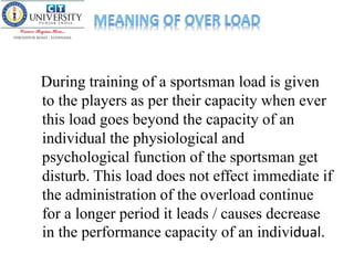 During training of a sportsman load is given
to the players as per their capacity when ever
this load goes beyond the capacity of an
individual the physiological and
psychological function of the sportsman get
disturb. This load does not effect immediate if
the administration of the overload continue
for a longer period it leads / causes decrease
in the performance capacity of an individual.
 