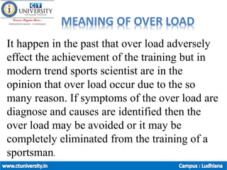 MEANING OF OVER LOAD
It happen in the past that over load adversely
effect the achievement of the training but in
modern trend sports scientist are in the
opinion that over load occur due to the so
many reason. If symptoms of the over load are
diagnose and causes are identified then the
over load may be avoided or it may be
completely eliminated from the training of a
sportsman.
 