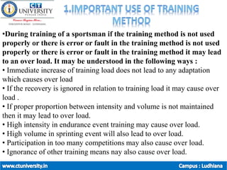 •During training of a sportsman if the training method is not used
properly or there is error or fault in the training method is not used
properly or there is error or fault in the training method it may lead
to an over load. It may be understood in the following ways :
• Immediate increase of training load does not lead to any adaptation
which causes over load
• If the recovery is ignored in relation to training load it may cause over
load .
• If proper proportion between intensity and volume is not maintained
then it may lead to over load.
• High intensity in endurance event training may cause over load.
• High volume in sprinting event will also lead to over load.
• Participation in too many competitions may also cause over load.
• Ignorance of other training means nay also cause over load.
 