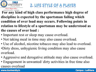 For any kind of high class performance high degree of
discipline is expected by the sportsman failing which
condition of over load may occurs. Following points in
relation to lifestyle of a sportsman may be understood as
the causes of over load :
• Important rest or sleep may cause overload.
• Not taking meal in time may also cause overload.
• Use of alcohol, nicotine tobacco may also lead to overload.
•Dirty dress, unhygienic living condition may also cause
overload.
• Aggressive and derogative attitude may also cause overload.
• Engagement in unwanted/ dirty activities in free time also
causes overload
 