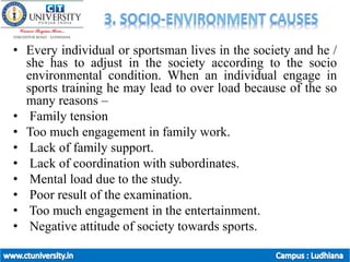 • Every individual or sportsman lives in the society and he /
she has to adjust in the society according to the socio
environmental condition. When an individual engage in
sports training he may lead to over load because of the so
many reasons –
• Family tension
• Too much engagement in family work.
• Lack of family support.
• Lack of coordination with subordinates.
• Mental load due to the study.
• Poor result of the examination.
• Too much engagement in the entertainment.
• Negative attitude of society towards sports.
 