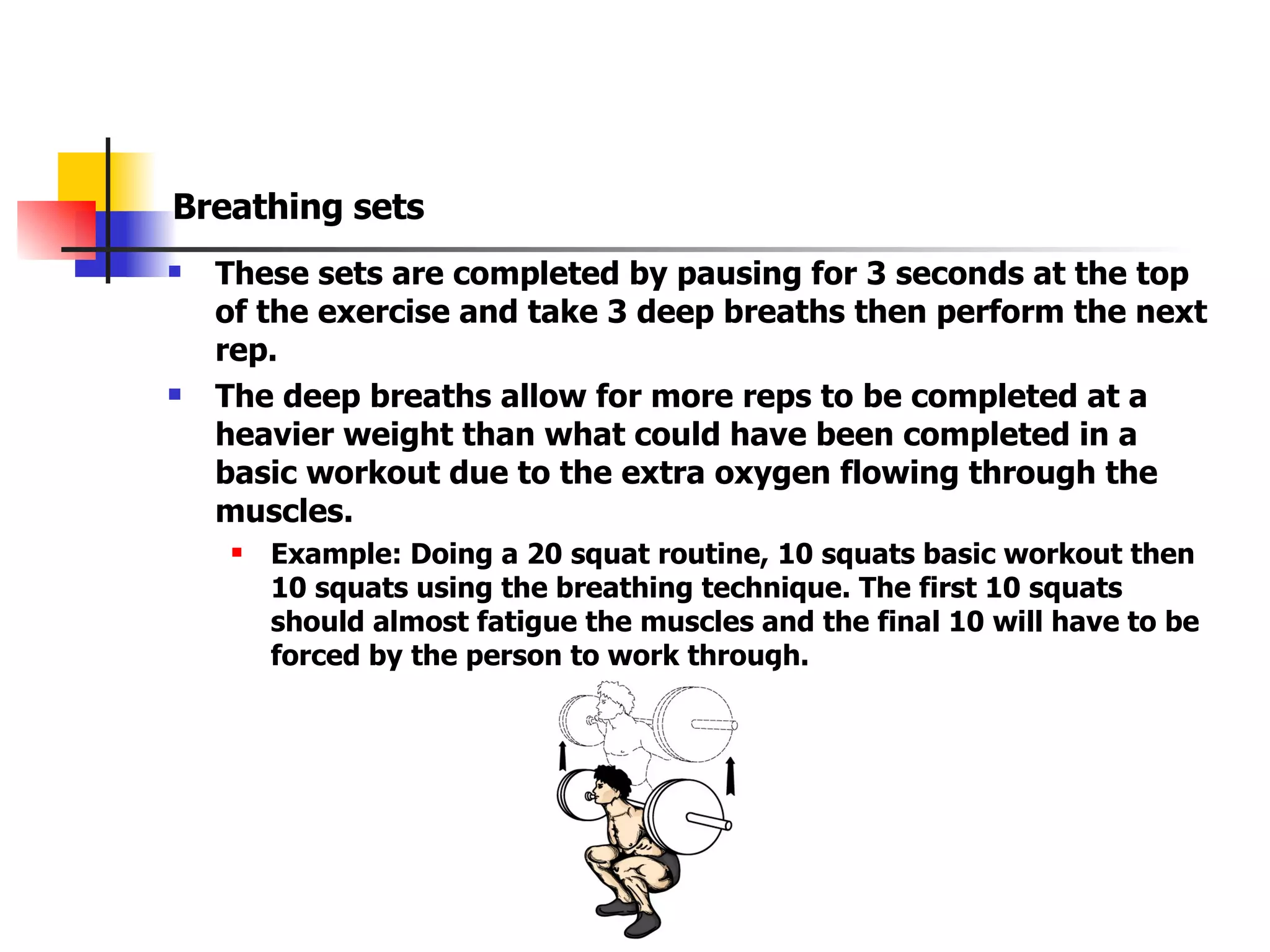 Breathing sets These sets are completed by pausing for 3 seconds at the top of the exercise and take 3 deep breaths then perform the next rep. The deep breaths allow for more reps to be completed at a heavier weight than what could have been completed in a basic workout due to the extra oxygen flowing through the muscles. Example: Doing a 20 squat routine, 10 squats basic workout then 10 squats using the breathing technique. The first 10 squats should almost fatigue the muscles and the final 10 will have to be forced by the person to work through. 