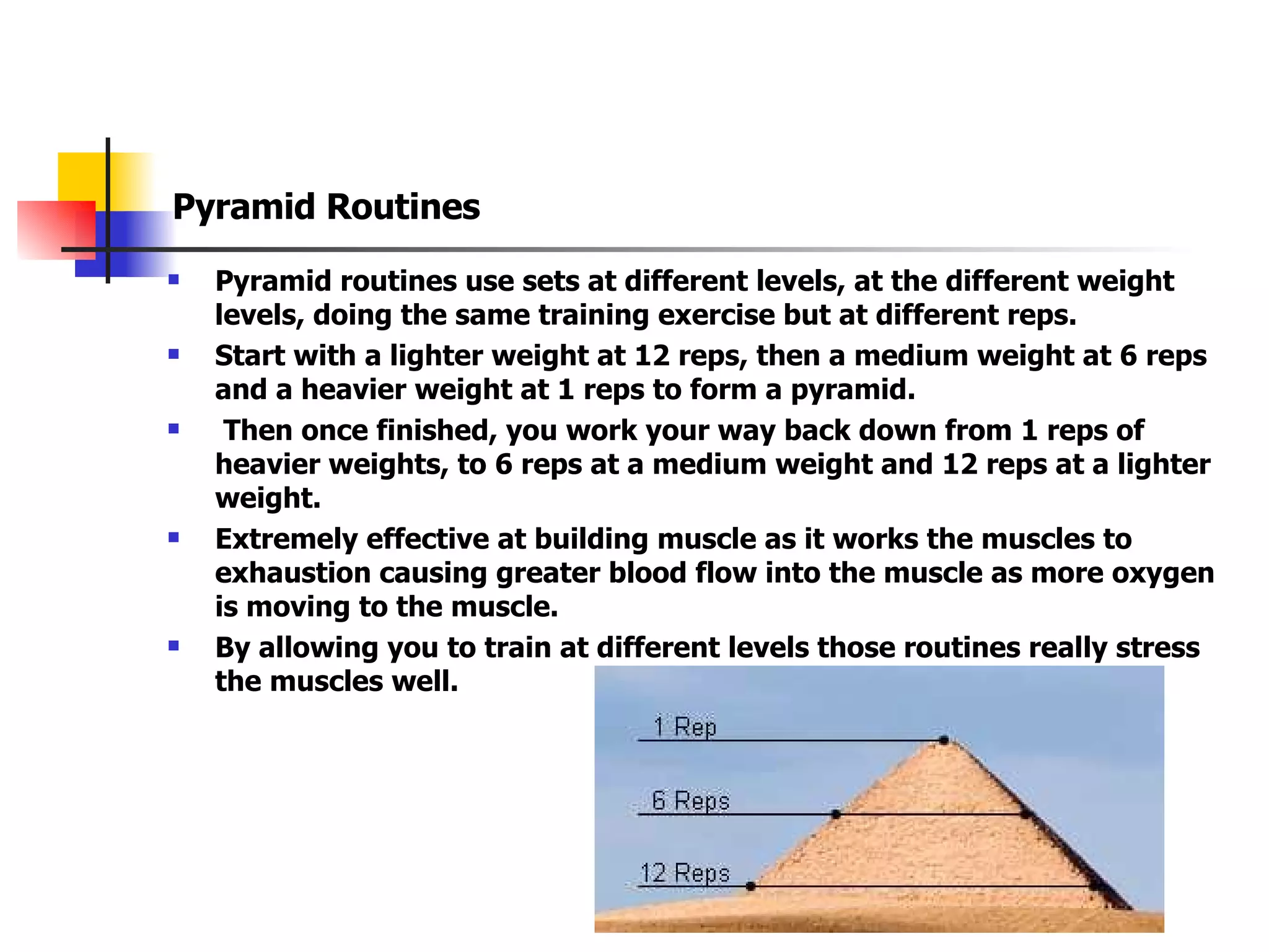 Pyramid Routines Pyramid routines use sets at different levels, at the different weight levels, doing the same training exercise but at different reps. Start with a lighter weight at 12 reps, then a medium weight at 6 reps and a heavier weight at 1 reps to form a pyramid. Then once finished, you work your way back down from 1 reps of heavier weights, to 6 reps at a medium weight and 12 reps at a lighter weight. Extremely effective at building muscle as it works the muscles to exhaustion causing greater blood flow into the muscle as more oxygen is moving to the muscle. By allowing you to train at different levels those routines really stress the muscles well. 