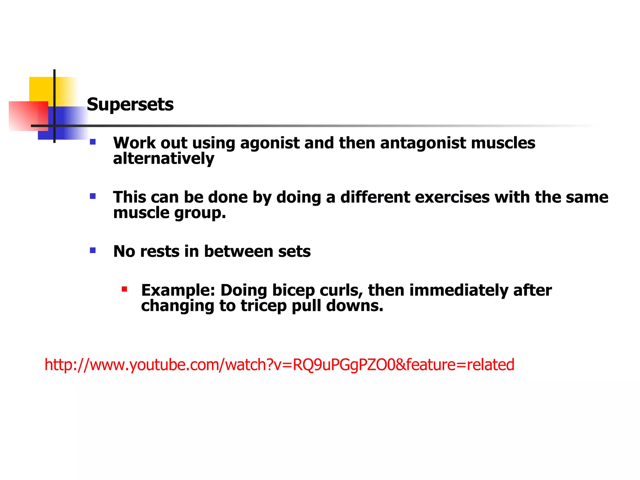 Supersets Work out using agonist and then antagonist muscles alternatively This can be done by doing a different exercises with the same muscle group. No rests in between sets Example: Doing bicep curls, then immediately after changing to tricep pull downs. http://www.youtube.com/watch?v=RQ9uPGgPZO0&feature=related   