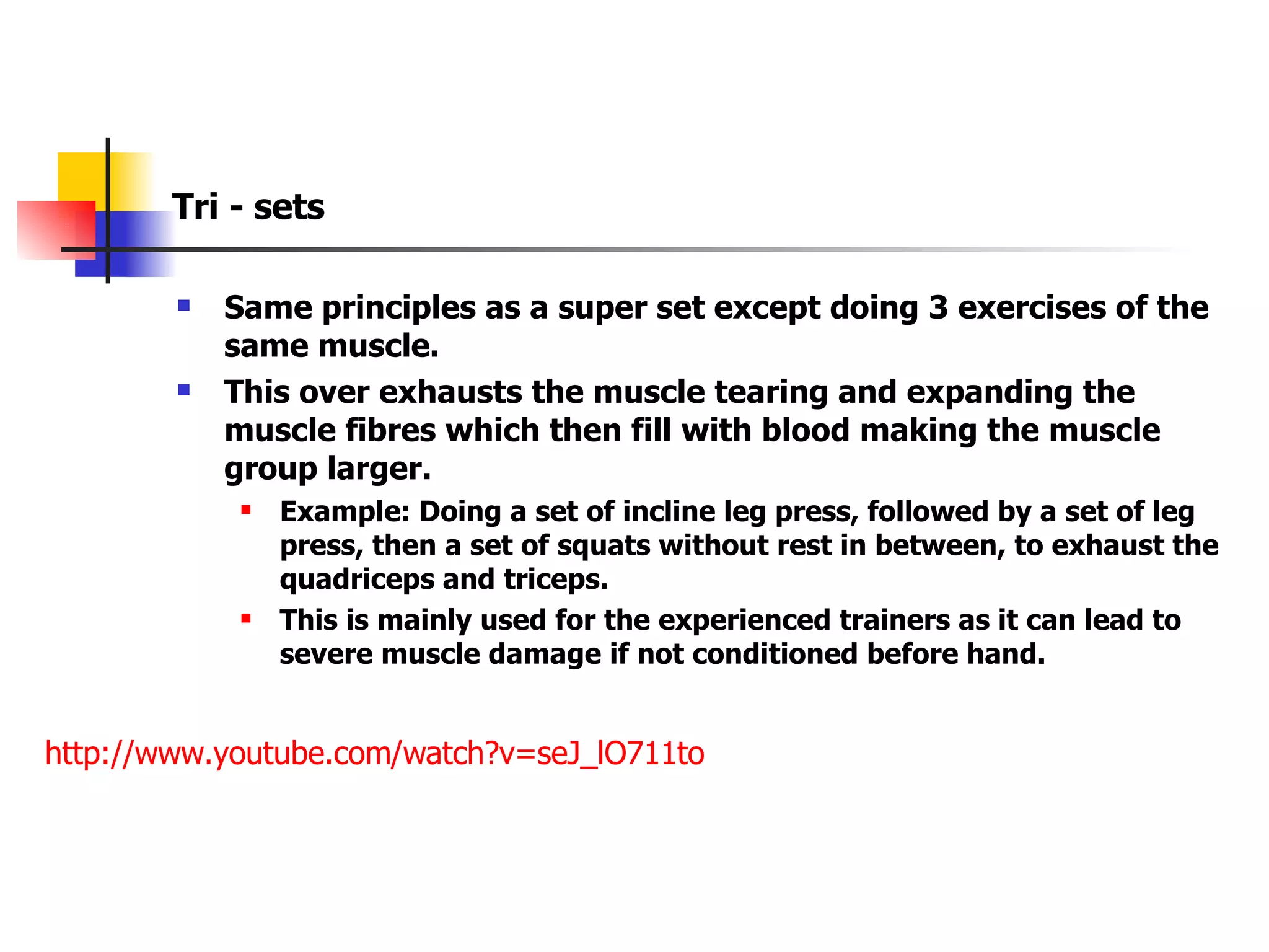 Tri - sets Same principles as a super set except doing 3 exercises of the same muscle. This over exhausts the muscle tearing and expanding the muscle fibres which then fill with blood making the muscle group larger. Example: Doing a set of incline leg press, followed by a set of leg press, then a set of squats without rest in between, to exhaust the quadriceps and triceps. This is mainly used for the experienced trainers as it can lead to severe muscle damage if not conditioned before hand. http://www.youtube.com/watch?v=seJ_lO711to   