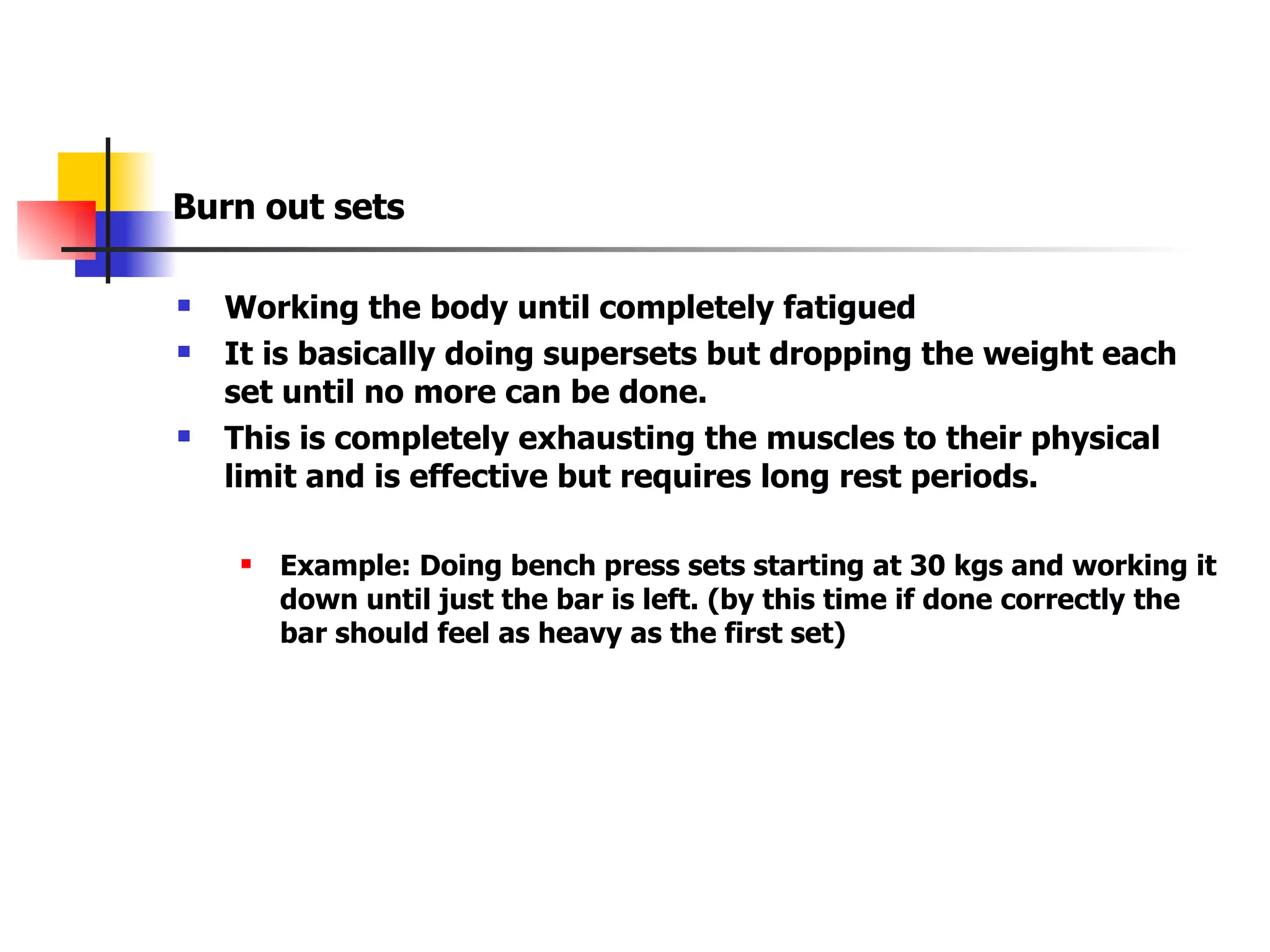 Burn out sets Working the body until completely fatigued It is basically doing supersets but dropping the weight each set until no more can be done. This is completely exhausting the muscles to their physical limit and is effective but requires long rest periods. Example: Doing bench press sets starting at 30 kgs and working it down until just the bar is left. (by this time if done correctly the bar should feel as heavy as the first set) 