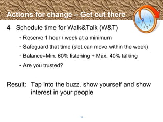 Actions for change – Get out there 4 Schedule time for Walk&Talk (W&T) Reserve 1 hour / week at a minimum Safeguard that time (slot can move within the week) Balance=Min. 60% listening + Max. 40% talking Are you trusted? Result :  Tap into the buzz, show yourself and show  interest in your people 