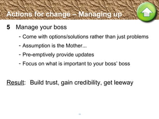Actions for change – Managing up 5 Manage your boss Come with options/solutions rather than just problems Assumption is the Mother... Pre-emptively provide updates  Focus on what is important to your boss’ boss Result :  Build trust, gain credibility, get leeway 