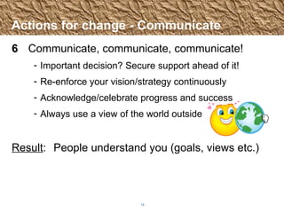 Actions for change - Communicate 6 Communicate, communicate, communicate! Important decision? Secure support ahead of it! Re-enforce your vision/strategy continuously Acknowledge/celebrate progress and success Always use a view of the world outside Result :  People understand you (goals, views etc.) 