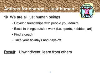 Actions for change – Just human 10 We are all just human beings Develop friendships with people you admire Excel in things outside work (i.e. sports, hobbies, art) Find a coach Take your holidays and days off Result :  Unwind/vent, learn from others 