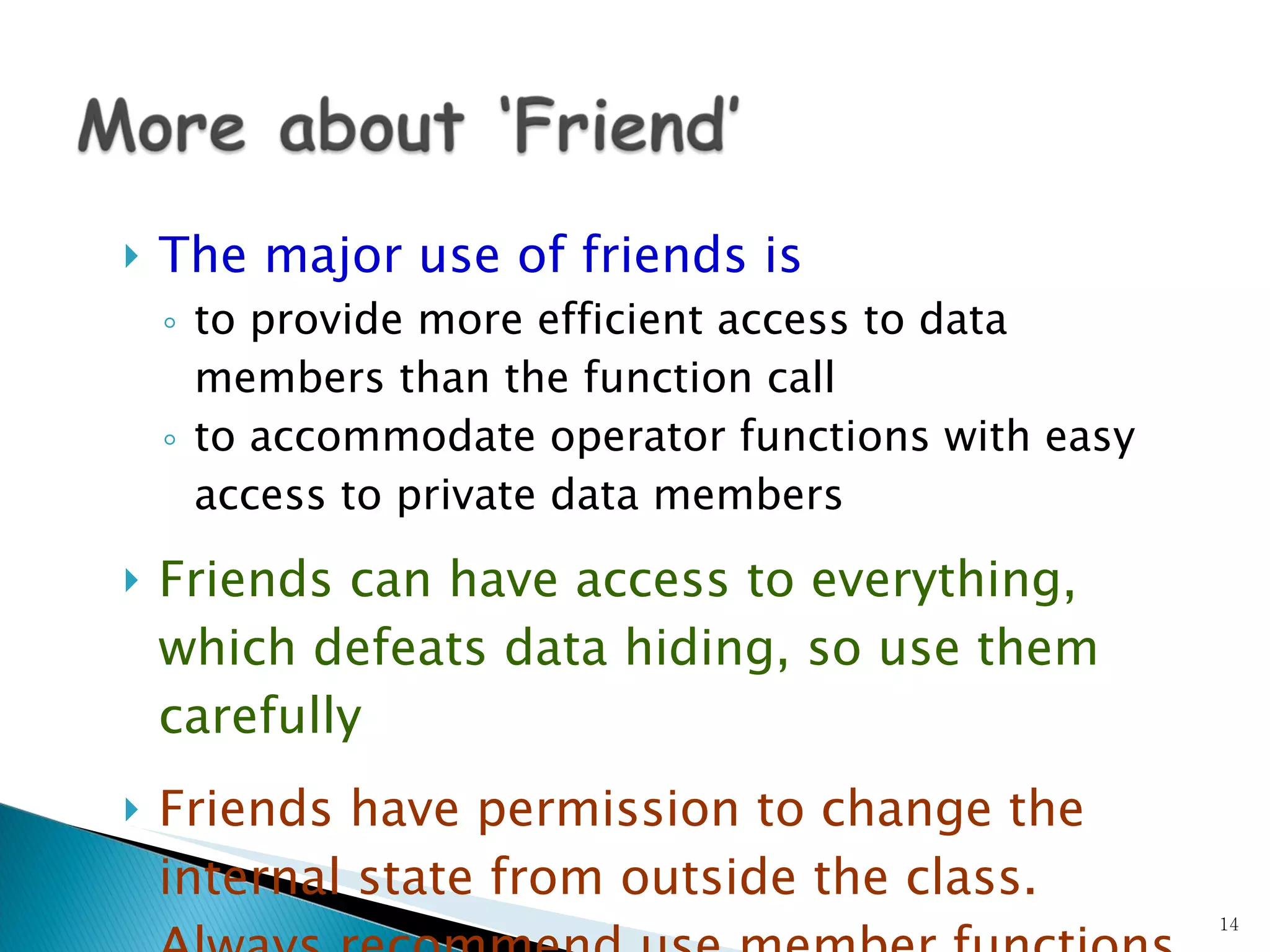 The major use of friends is   to provide more efficient access to data members than the function call to accommodate operator functions with easy access to private data members Friends can have access to everything, which defeats data hiding, so use them carefully Friends have permission to change the internal state from outside the class. Always recommend use member functions instead of friends to change state 