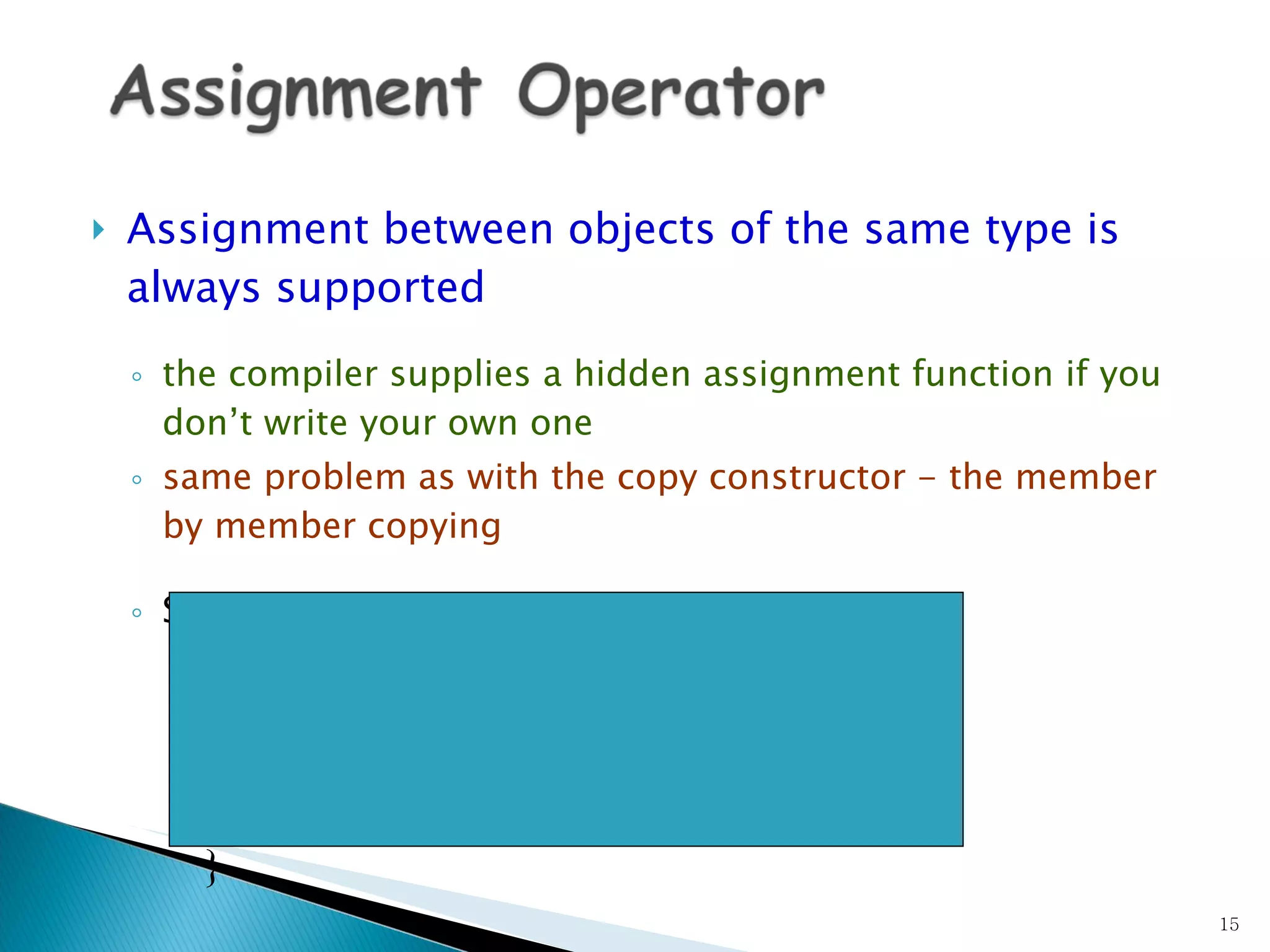 Assignment between objects of the same type is always supported the compiler supplies a hidden assignment function if you don’t write your own one same problem as with the copy constructor - the member by member copying Syntax:  class &  class ::operator=(const  class  &arg)  {     //… } 