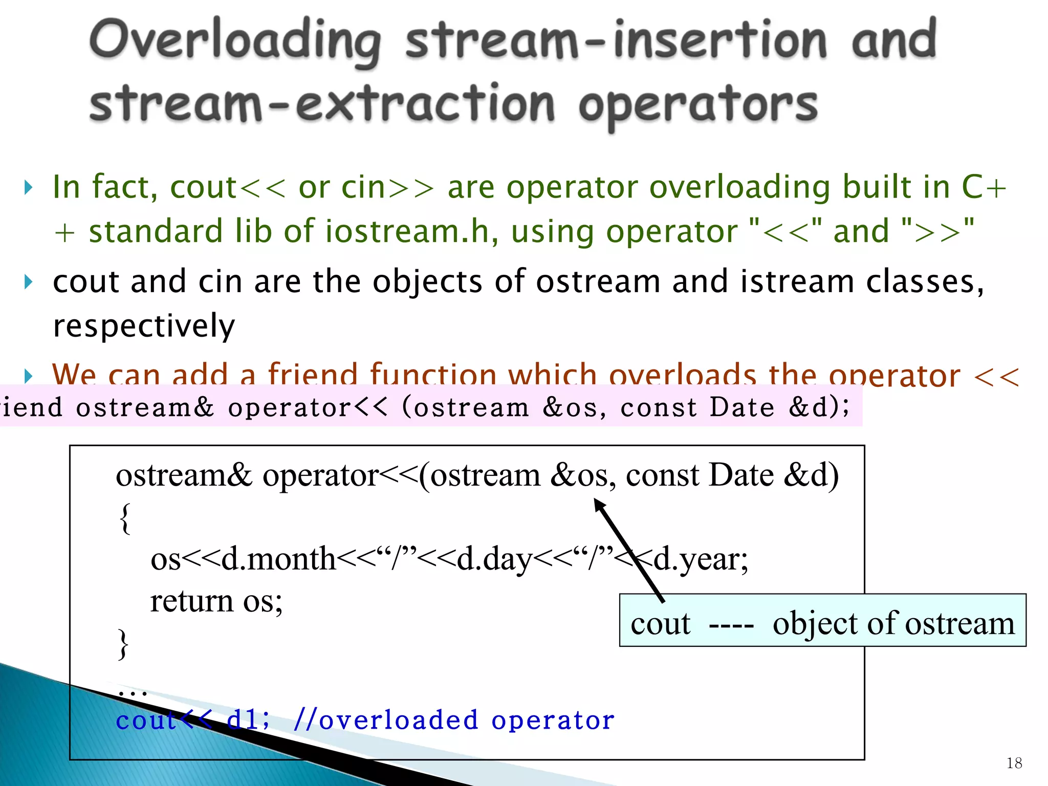In fact, cout<< or cin>> are operator overloading built in C++ standard lib of iostream.h, using operator &quot;<<&quot; and &quot;>>&quot; cout and cin are the objects of ostream and istream classes, respectively We can add a  friend  function which overloads the operator << friend ostream& operator<< (ostream &os, const Date &d); ostream& operator<<(ostream &os, const Date &d) { os<<d.month<<“/”<<d.day<<“/”<<d.year; return os; } … cout<< d1;  //overloaded operator ostream& operator<<(ostream &os, const Date &d) { os<<d.month<<“/”<<d.day<<“/”<<d.year; return os; } … cout<< d1;  //overloaded operator cout  ----  object of  ostream cout  ----  object of  ostream 