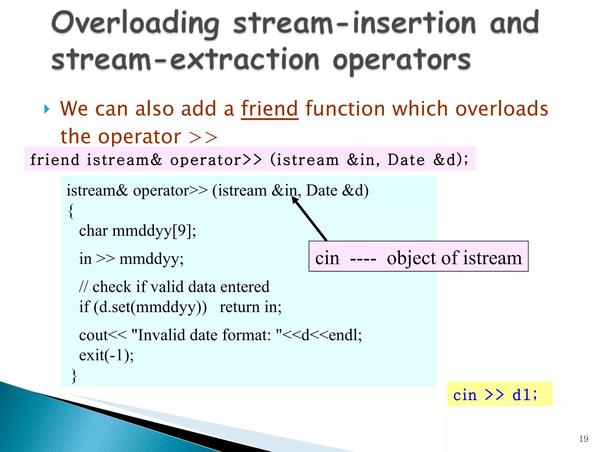 We can also add a  friend  function which overloads the operator >> istream& operator>> (istream &in, Date &d)  { char mmddyy[9]; in >> mmddyy; // check if valid data entered if (d.set(mmddyy))  return in; cout<< &quot;Invalid date format: &quot;<<d<<endl; exit(-1); } friend istream& operator>> (istream &in, Date &d); cin >> d1; cin  ----  object of  istream 