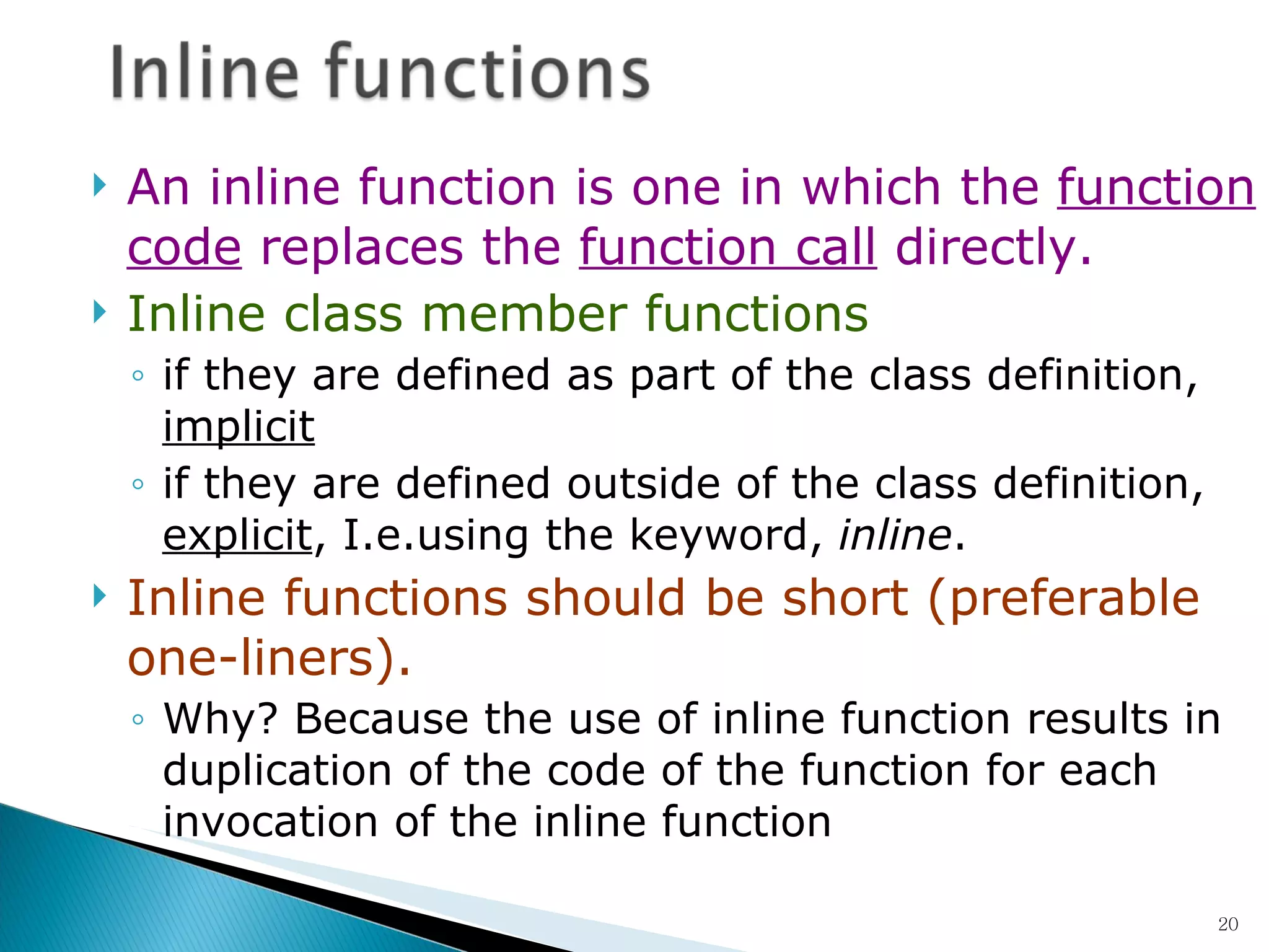 An inline function is one in which the  function code  replaces the  function call  directly. Inline class member functions   if they are defined as part of the class definition,  implicit if they are defined outside of the class definition,  explicit , I.e.using the keyword,  inline .  Inline functions should be short (preferable one-liners).  Why? Because the use of inline function results in duplication of the code of the function for each invocation of the inline function   