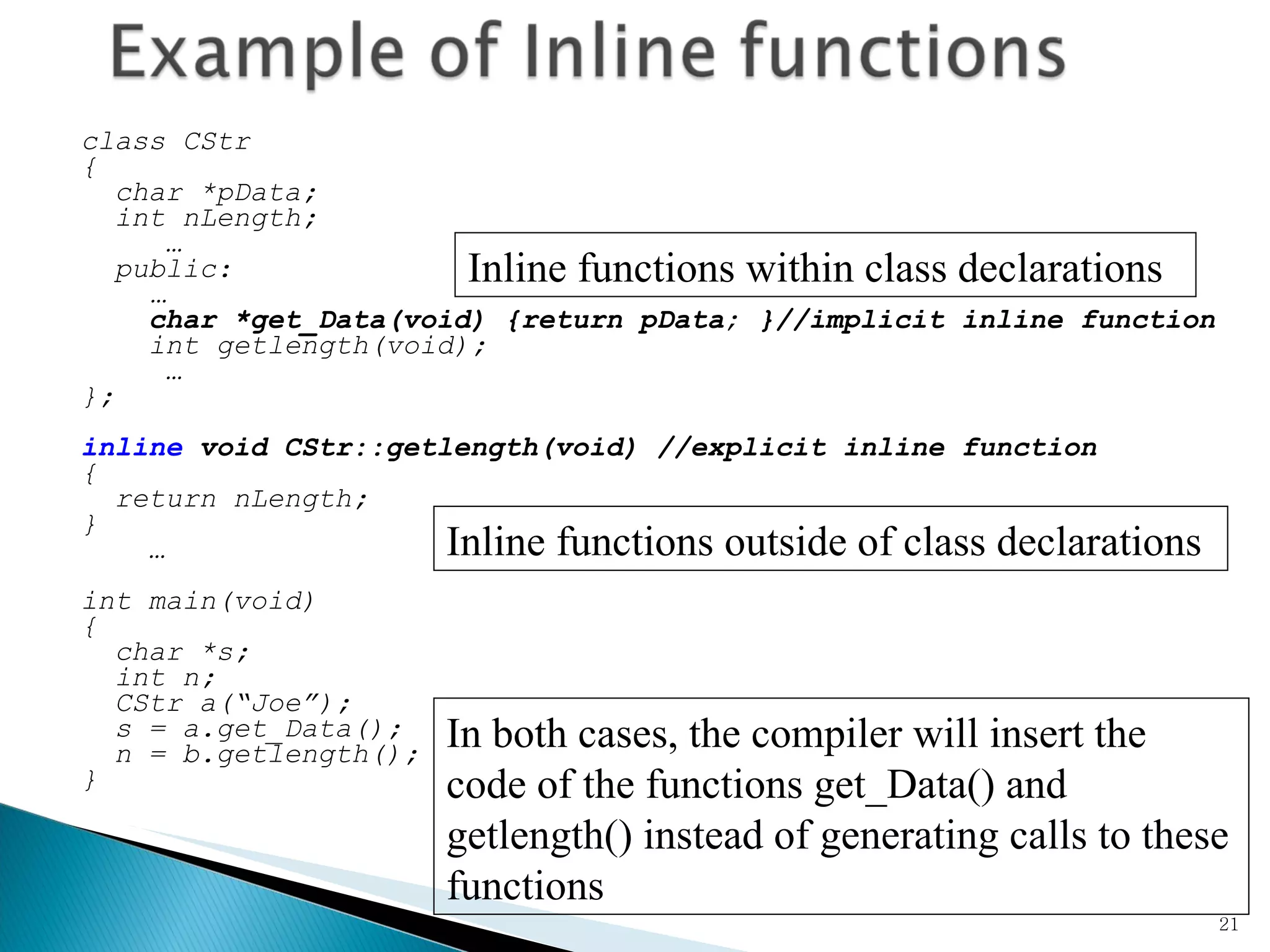 class CStr { char *pData; int nLength; … public:   … char *get_Data(void) {return pData; }//implicit inline function int getlength(void); … }; inline  void CStr::getlength(void) //explicit inline function { return nLength; } …   int main(void) { char *s; int n; CStr a(“Joe”); s = a.get_Data(); n = b.getlength(); }  Inline functions within class declarations Inline functions outside of class declarations In both cases, the compiler will insert the code of the functions get_Data() and getlength() instead of generating calls to these functions 