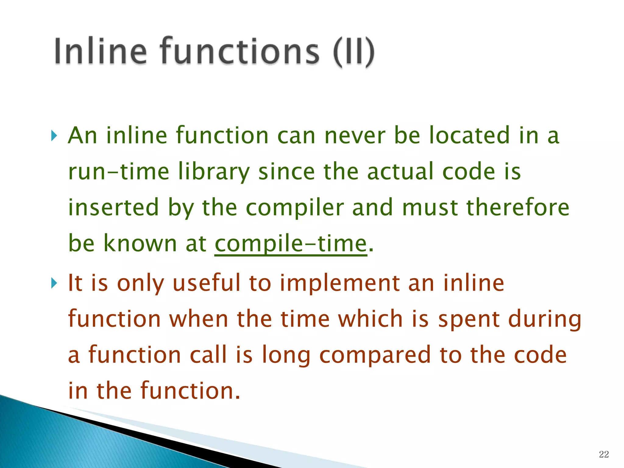 An inline function can never be located in a run-time library since the actual code is inserted by the compiler and must therefore be known at  compile-time .   It is only useful to implement an inline function when the time which is spent during a function call is long compared to the code in the function.  