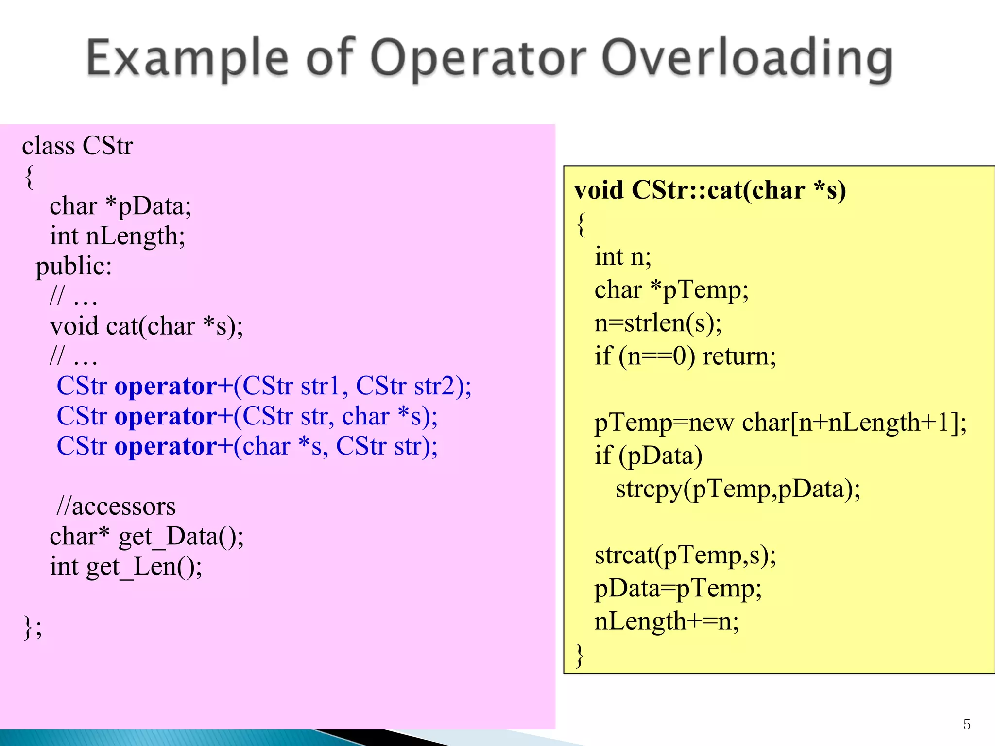 class CStr  { char *pData; int nLength; public: // … void cat(char *s); // …   CStr  operator+ (CStr str1, CStr str2);   CStr  operator+ (CStr str, char *s);   CStr  operator+ (char *s, CStr str);   //accessors char* get_Data(); int get_Len();  }; void CStr::cat(char *s) { int n; char *pTemp; n=strlen(s); if (n==0) return; pTemp=new char[n+nLength+1]; if (pData)  strcpy(pTemp,pData); strcat(pTemp,s); pData=pTemp; nLength+=n; } 