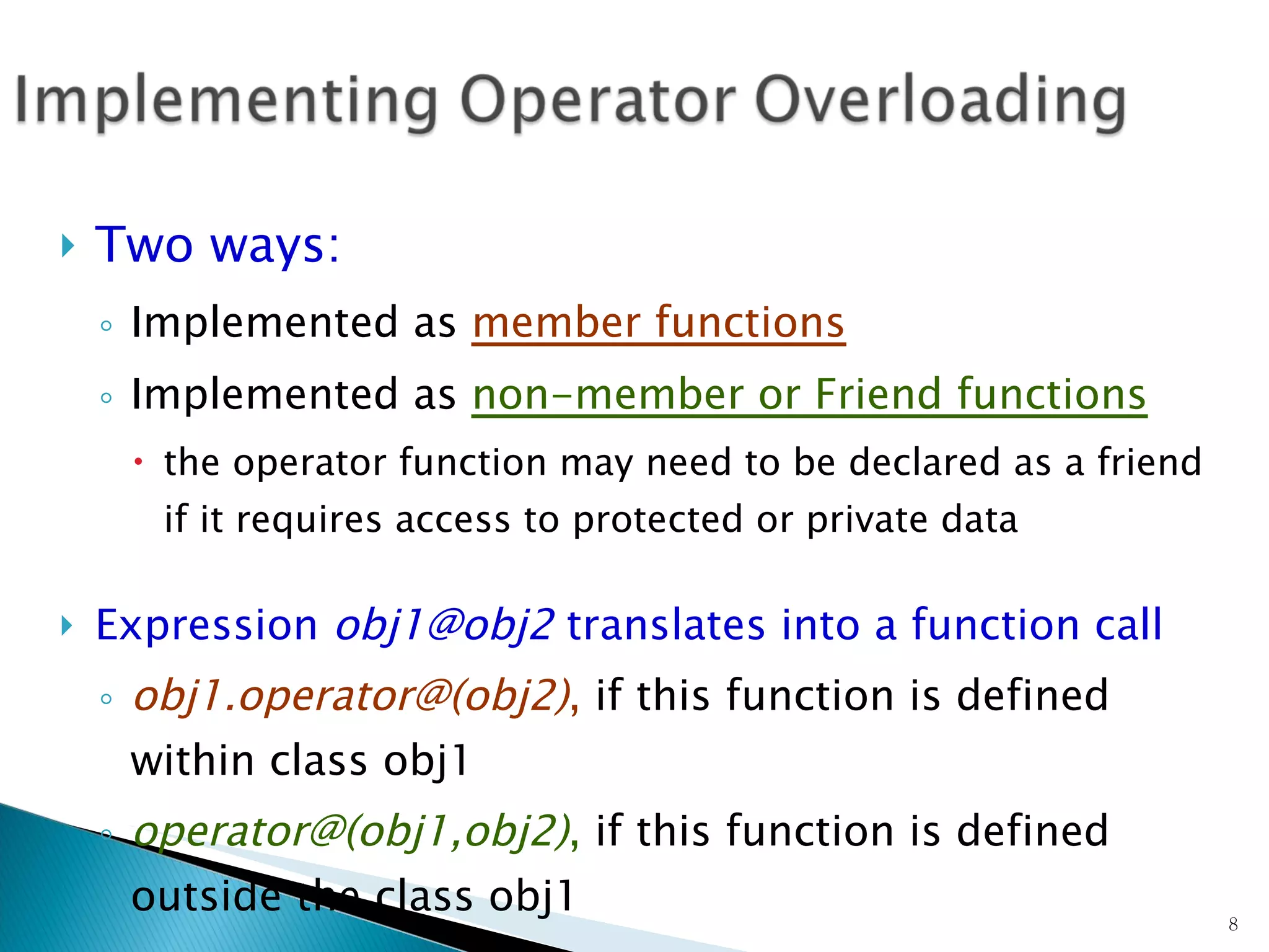 Two ways: Implemented as  member functions   Implemented as  non-member or Friend functions the operator function may need to be declared as a friend if it requires access to protected or private data Expression  [email_address]  translates into a function call obj1.operator@(obj2) ,  if this function is defined within class obj1 operator@(obj1,obj2) ,  if this function is defined outside the class obj1 