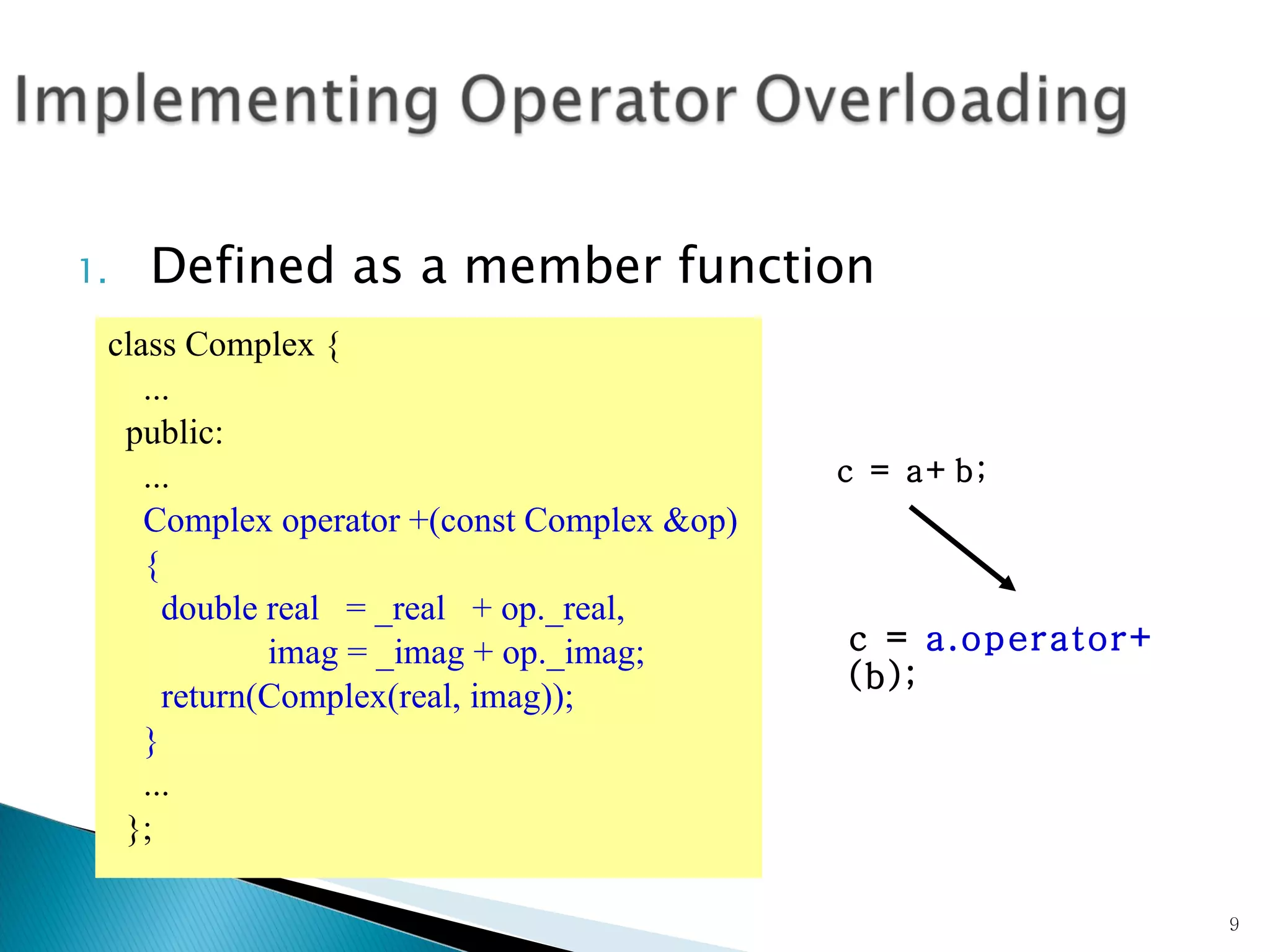 Defined as a member function class Complex { ... public: ... Complex operator +(const Complex &op)  { double real  = _real  + op._real, imag = _imag + op._imag; return(Complex(real, imag)); } ... }; c = a+b; c =  a.operator+  (b);  