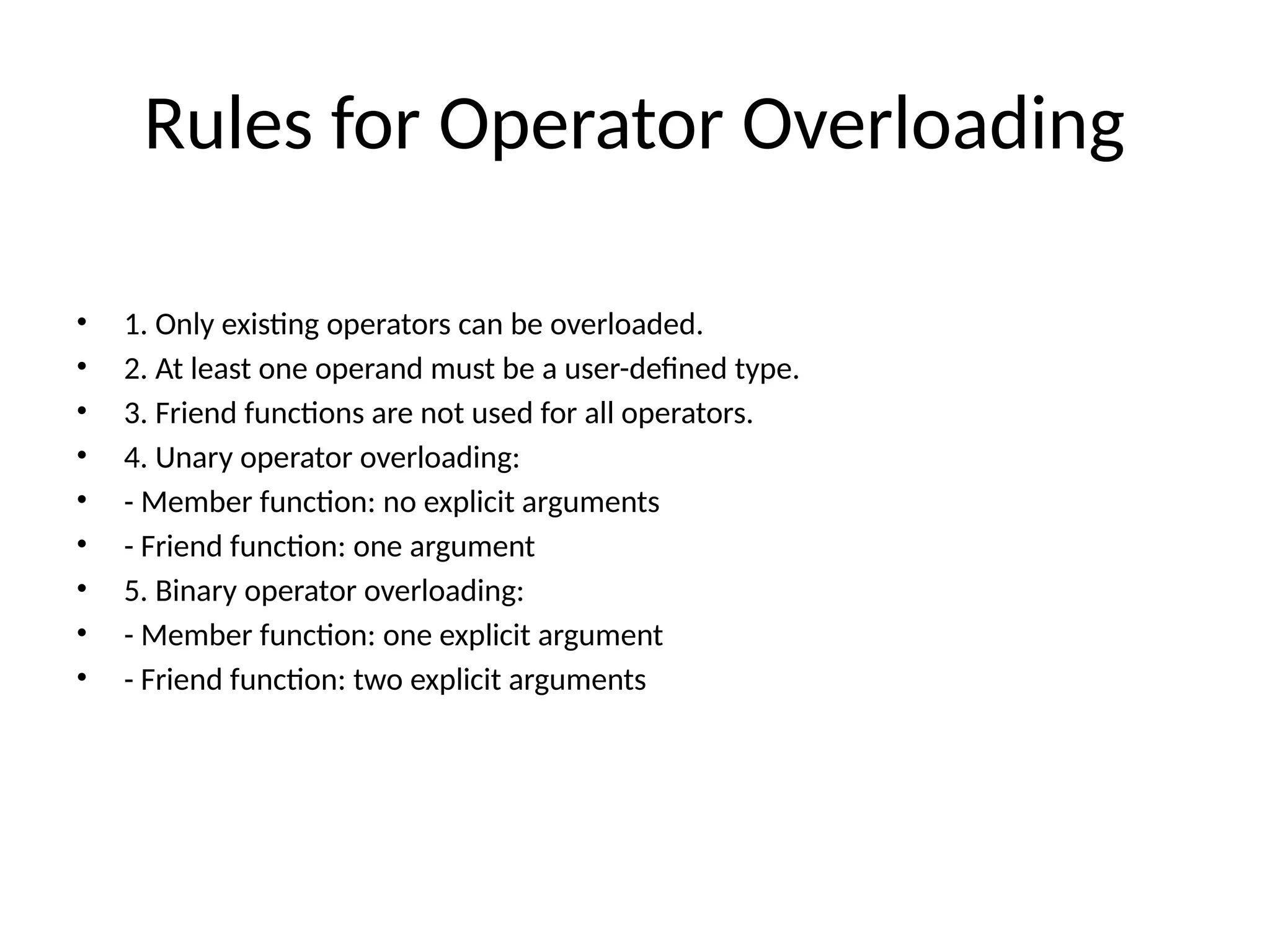 Rules for Operator Overloading • 1. Only existing operators can be overloaded. • 2. At least one operand must be a user-defined type. • 3. Friend functions are not used for all operators. • 4. Unary operator overloading: • - Member function: no explicit arguments • - Friend function: one argument • 5. Binary operator overloading: • - Member function: one explicit argument • - Friend function: two explicit arguments 