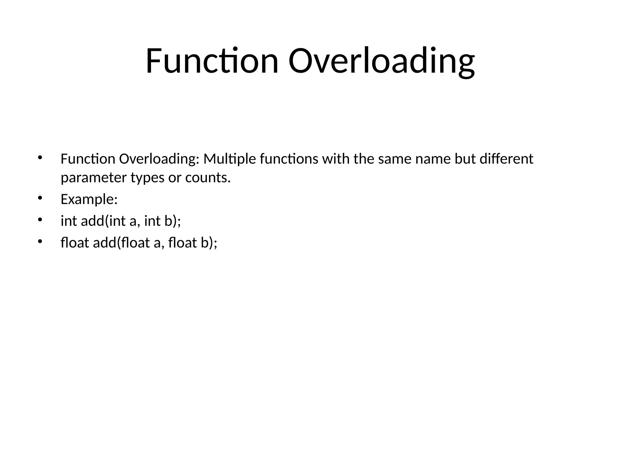 Function Overloading • Function Overloading: Multiple functions with the same name but different parameter types or counts. • Example: • int add(int a, int b); • float add(float a, float b); 