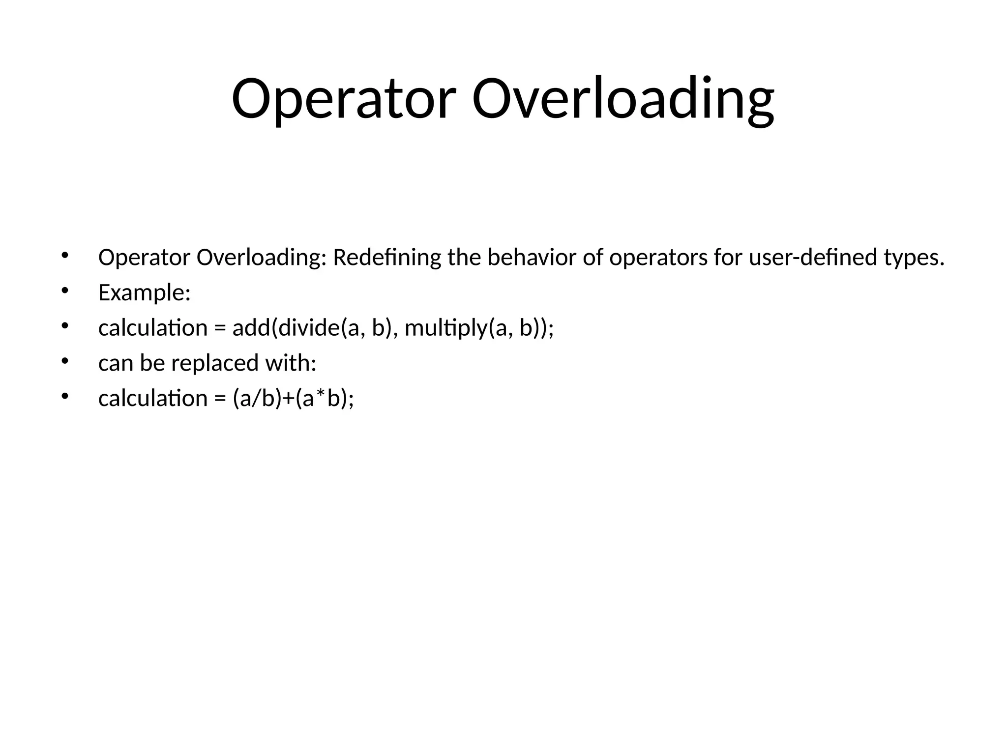 Operator Overloading • Operator Overloading: Redefining the behavior of operators for user-defined types. • Example: • calculation = add(divide(a, b), multiply(a, b)); • can be replaced with: • calculation = (a/b)+(a*b); 