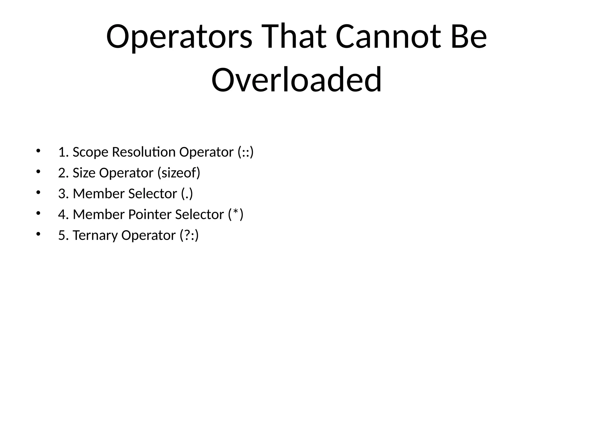Operators That Cannot Be Overloaded • 1. Scope Resolution Operator (::) • 2. Size Operator (sizeof) • 3. Member Selector (.) • 4. Member Pointer Selector (*) • 5. Ternary Operator (?:) 
