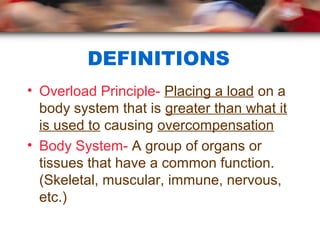 DEFINITIONS
• Overload Principle- Placing a load on a
body system that is greater than what it
is used to causing overcompensation
• Body System- A group of organs or
tissues that have a common function.
(Skeletal, muscular, immune, nervous,
etc.)
 