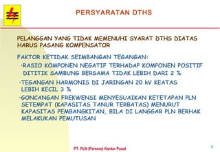 PT. PLN (Persero) Kantor Pusat 9
PELANGGAN YANG TIDAK MEMENUHI SYARAT DTHS DIATAS
HARUS PASANG KOMPENSATOR
FAKTOR KETIDAK SEIMBANGAN TEGANGAN:
•RASIO KOMPONEN NEGATIF TERHADAP KOMPONEN POSITIF
DITITIK SAMBUNG BERSAMA TIDAK LEBIH DARI 2 %
•TEGANGAN HARMONIS DI JARINGAN 20 kV KEATAS
LEBIH KECIL 3 %
•GONCANGAN FREKWENSI MENYESUAIKAN KETETAPAN PLN
SETEMPAT (KAPASITAS TANUR TERBATAS) MENURUT
KAPASITAS PEMBANGKITAN, BILA DI LANGGAR PLN BERHAK
MELAKUKAN PEMUTUSAN
PERSYARATAN DTHS
 