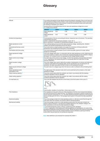 49
Glossary
Altitude The rarefied atmosphere at high altitude reduces the dielectric strength of the air and hence the
rated operational voltage of the contactor. It also reduces the cooling effect of the air and hence
the rated operational current of the contactor (unless the temperature drops at the same time).
No derating is necessary up to 3000 m.
Derating factors to be applied above this for main pole operational voltage and current
(a.c.supply) are as follows:
Altitude 3500m 4000m 4500m 5000m
Rated operational
voltage
0.90 0.80 0.70 0.60
Rated operational
current
0.92 0.90 0.88 0.86
Ambient air temperature The temperature of the air surrounding the device, measured near to the device. The operating
characteristics are given:
with no restriction for temperatures between -5 and +55 °C
with restrictions, if necessary, for temperatures between -40 and +70 °C.
b
b
Rated operational current
(le)
This is defined taking into account the rated operational voltage, operating rate, ulilisation
category and ambient temperature around the device.
Conventional thermal current
(lth) (1)
The current which a closed contactor can sustain for a minimum of 8 hours without its
temperature rise exceeding the limits given in the standards.
Permissible short-time rating The current which a closed contactor can for a short time after a period of no load, without
dangerous overheating.
Rated operational voltage
(Ue)
This is the voltage value which, in conjunction with the rated operational current, determines the
use of the contactor or starter, and on which the corresponding tests and the utilisation category
are based. For 3-phase circuits, it is expressed as the voltage between phases.
Rated control circuit voltage
(Uc)
The rated value of the control circuit voltage, on which the operating characteristics are based.
For a.c. applications, the values are given for a sinusoidal wave form (less than 5% total
harmonic distortion).
Rated insulation voltage
(Ui)
This is the voltage value used to define the insulation characteristics of a device and referred to
in dielectric tests determining leakage paths. As the specifications are not identical for all
standards, the rated value given for each of them is not necessarily the same.
Rated impulse withstand voltage
(Uimp)
The peak value of a voltage surge which the device is able to withstand without breaking down.
Rated operational power
(expressed in kW)
The rated power of the standard motor which can be switched by the contactor, at the rated
operational voltage.
Rated breaking capacity (2)
This is the current value which the contactor can break in accordance with the breaking
conditions specified in the IEC standard.
Rated making capacity (2)
This is the current value which the contactor can make in accordance with the making
conditions specified in the IEC standard.
On-load factor (m) This is the ratio between the time the current flows (t) and the duration of the cycle (T).
m=t/T
Cycle duration: duration of current flow + time at zero current.
Pole impedance The impedance of one pole is the sum of the impedance of all the circuit components between
the input terminal and the output terminal. The impedance comprises a resistive component (R)
and an inductive component (X = Lω). The total impedance therefore depends on the frequency
and is normally given for 50 Hz. This average value is given for the pole at its rated operational
current.
Electrical durability This is the average number of no-load operating cycles (i.e. with zero current flow through the
main pole) which the contactor can perform without mechanical failure.
Mechanical durability This is the average number of on-load operating cycles which the main pole contacts can
perform without maintance. The electrical durability depends on the utilisation category, the
rated operational current and the rated operational voltage.
(1) Conventional thermal current, in free air, conforming to IEC standards.
(2) For a.c. applications, the breaking and making capacities are expressed by rms value of the
symmetrical component of the short-circuit current. Taking into account the maximum asymmetry
which may exist in the circuit, the contacts therefore have to withstand a peak asymmetrical
current which may be twice the rms symetrical component.
Note: these definitions are extracted from standard IEC 60947-1.
 