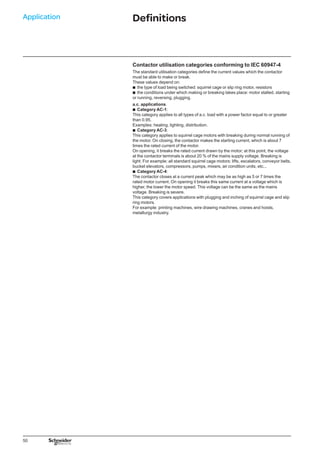 50
Application Definitions
Contactor utilisation categories conforming to IEC 60947-4
The standard utilisation categories define the current values which the contactor
must be able to make or break.
These values depend on:
the type of load being switched: squirrel cage or slip ring motor, resistors
the conditions under which making or breaking takes place: motor stalled, starting
or running, reversing, plugging.
a.c. applications
Category AC-1:
This category applies to all types of a.c. load with a power factor equal to or greater
than 0.95.
Examples: heating, lighting, distribution.
Category AC-3:
This category applies to squirrel cage motors with breaking during normal running of
the motor. On closing, the contactor makes the starting current, which is about 7
times the rated current of the motor.
On opening, it breaks the rated current drawn by the motor; at this point, the voltage
at the contactor terminals is about 20 % of the mains supply voltage. Breaking is
light. For example: all standard squirrel cage motors: lifts, escalators, conveyor belts,
bucket elevators, compressors, pumps, mixers, air condition units, etc...
Category AC-4:
The contactor closes at a current peak which may be as high as 5 or 7 times the
rated motor current. On opening it breaks this same current at a voltage which is
higher, the lower the motor speed. This voltage can be the same as the mains
voltage. Breaking is severe.
This category covers applications with plugging and inching of squirrel cage and slip
ring motors.
For example: printing machines, wire drawing machines, cranes and hoists,
metallurgy industry.
b
b
b
b
b
 
