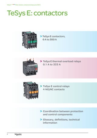 TeSysE:contactors
Motorstarters,contactorsrelaysupto300A
TeSysE
TeSys E contactors,
6 A to 300 A
 
TeSys E thermal overload relays
0.1 A to 333 A
 
TeSys E control relays
4 NO/NC contacts
 
Coordination between protection
and control components
 
Glossary, definitions, technical
information
 