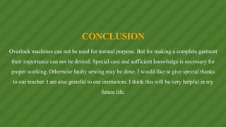 CONCLUSION
Overlock machines can not be used for normal purpose. But for making a complete garment
their importance can not be denied. Special care and sufficient knowledge is necessary for
proper working. Otherwise faulty sewing may be done. I would like to give special thanks
to our teacher. I am also grateful to our instructors. I think this will be very helpful in my
future life.
 