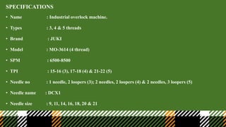 SPECIFICATIONS
• Name : Industrial overlock machine.
• Types : 3, 4 & 5 threads
• Brand : JUKI
• Model : MO-3614 (4 thread)
• SPM : 6500-8500
• TPI : 15-16 (3), 17-18 (4) & 21-22 (5)
• Needle no : 1 needle, 2 loopers (3); 2 needles, 2 loopers (4) & 2 needles, 3 loopers (5)
• Needle name : DCX1
• Needle size : 9, 11, 14, 16, 18, 20 & 21
 