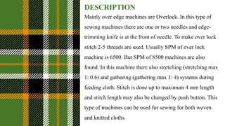 DESCRIPTION
Mainly over edge machines are Overlock. In this type of
sewing machines there are one or two needles and edge-
trimming knife is at the front of needle. To make over lock
stitch 2-5 threads are used. Usually SPM of over lock
machine is 6500. But SPM of 8500 machines are also
found. In this machine there also stretching (stretching max
1: 0.6) and gathering (gathering max 1: 4) systems during
feeding cloth. Stitch is done up to maximum 4 mm length
and stitch length may also be changed by push button. This
type of machines can be used for sewing for both woven
and knitted cloths.
 