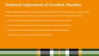Technical Adjustment of Overlock Machine
Technical adjustments that are to be taught while dealing with OVERLOCK machines are given below.
Trainers should keep the following points in mind during the session of OVERLOCK machine
 First, demonstrate the adjustment then ask trainees to practice on the machine.
 Use the Instructional manual given by the machinery supplier during Session
 Make sure, all the trainees are able to understand the Instructional manual.
 The practice of sewing on a machine is also necessary.
 