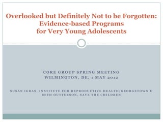 Overlooked but Definitely Not to be Forgotten:
         Evidence-based Programs
        for Very Young Adolescents




              CORE GROUP SPRING MEETING
              WILMINGTON, DE, 1 MAY 2012


 SUSAN IGRAS, INSTITUTE FOR REPRODUCTIVE HEALTH/GEORGETOWN U
               BETH OUTTERSON, SAVE THE CHILDREN
 
